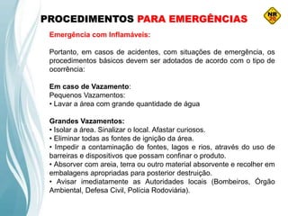 PROCEDIMENTOS PARA EMERGÊNCIAS
Emergência com Inflamáveis:
Portanto, em casos de acidentes, com situações de emergência, os
procedimentos básicos devem ser adotados de acordo com o tipo de
ocorrência:
Em caso de Vazamento:
Pequenos Vazamentos:
• Lavar a área com grande quantidade de água
Grandes Vazamentos:
• Isolar a área. Sinalizar o local. Afastar curiosos.
• Eliminar todas as fontes de ignição da área.
• Impedir a contaminação de fontes, lagos e rios, através do uso de
barreiras e dispositivos que possam confinar o produto.
• Absorver com areia, terra ou outro material absorvente e recolher em
embalagens apropriadas para posterior destruição.
• Avisar imediatamente as Autoridades locais (Bombeiros, Órgão
Ambiental, Defesa Civil, Polícia Rodoviária).
 