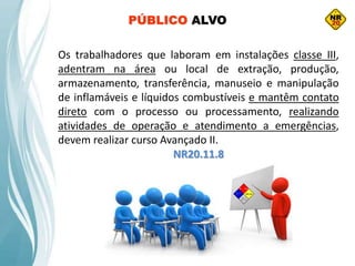 Os trabalhadores que laboram em instalações classe III,
adentram na área ou local de extração, produção,
armazenamento, transferência, manuseio e manipulação
de inflamáveis e líquidos combustíveis e mantêm contato
direto com o processo ou processamento, realizando
atividades de operação e atendimento a emergências,
devem realizar curso Avançado II.
NR20.11.8
PÚBLICO ALVO
 