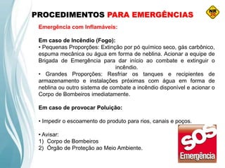PROCEDIMENTOS PARA EMERGÊNCIAS
Emergência com Inflamáveis:
Em caso de Incêndio (Fogo):
• Pequenas Proporções: Extinção por pó químico seco, gás carbônico,
espuma mecânica ou água em forma de neblina. Acionar a equipe de
Brigada de Emergência para dar início ao combate e extinguir o
incêndio.
• Grandes Proporções: Resfriar os tanques e recipientes de
armazenamento e instalações próximas com água em forma de
neblina ou outro sistema de combate a incêndio disponível e acionar o
Corpo de Bombeiros imediatamente.
Em caso de provocar Poluição:
• Impedir o escoamento do produto para rios, canais e poços.
• Avisar:
1) Corpo de Bombeiros
2) Órgão de Proteção ao Meio Ambiente.
 