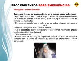 PROCEDIMENTOS PARA EMERGÊNCIAS
Emergência com Inflamáveis:
Com envolvimento de pessoas, iniciar os primeiros socorros básicos:
• Remover a vítima para um local arejado. Retirar as roupas contaminadas.
• Em caso de contato com os olhos, lavar com água em abundância, no
mínimo por 15 minutos.
• Em caso de contato com a pele, lavar as partes atingidas com água e
sabão.
• Em caso de ingestão: não provocar vômitos.
• Se o acidentado estiver inconsciente e não estiver respirando, praticar
respiração artificial ou oxigenação.
• Chamar um médico.
• Passar todas as informações disponíveis sobre o ocorrido no acidente e
também com a vítima ao médico ou equipe de atendimento (SAMU,
Bombeiros).
 