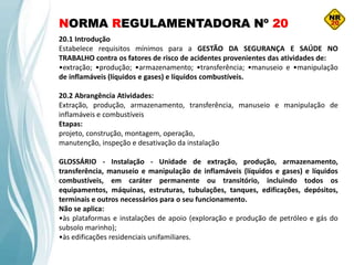 NORMA REGULAMENTADORA Nº 20
20.1 Introdução
Estabelece requisitos mínimos para a GESTÃO DA SEGURANÇA E SAÚDE NO
TRABALHO contra os fatores de risco de acidentes provenientes das atividades de:
•extração; •produção; •armazenamento; •transferência; •manuseio e •manipulação
de inflamáveis (líquidos e gases) e líquidos combustíveis.
20.2 Abrangência Atividades:
Extração, produção, armazenamento, transferência, manuseio e manipulação de
inflamáveis e combustíveis
Etapas:
projeto, construção, montagem, operação,
manutenção, inspeção e desativação da instalação
GLOSSÁRIO - Instalação - Unidade de extração, produção, armazenamento,
transferência, manuseio e manipulação de inflamáveis (líquidos e gases) e líquidos
combustíveis, em caráter permanente ou transitório, incluindo todos os
equipamentos, máquinas, estruturas, tubulações, tanques, edificações, depósitos,
terminais e outros necessários para o seu funcionamento.
Não se aplica:
•às plataformas e instalações de apoio (exploração e produção de petróleo e gás do
subsolo marinho);
•às edificações residenciais unifamiliares.
 