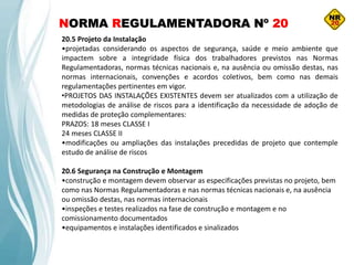 NORMA REGULAMENTADORA Nº 20
20.5 Projeto da Instalação
•projetadas considerando os aspectos de segurança, saúde e meio ambiente que
impactem sobre a integridade física dos trabalhadores previstos nas Normas
Regulamentadoras, normas técnicas nacionais e, na ausência ou omissão destas, nas
normas internacionais, convenções e acordos coletivos, bem como nas demais
regulamentações pertinentes em vigor.
•PROJETOS DAS INSTALAÇÕES EXISTENTES devem ser atualizados com a utilização de
metodologias de análise de riscos para a identificação da necessidade de adoção de
medidas de proteção complementares:
PRAZOS: 18 meses CLASSE I
24 meses CLASSE II
•modificações ou ampliações das instalações precedidas de projeto que contemple
estudo de análise de riscos
20.6 Segurança na Construção e Montagem
•construção e montagem devem observar as especificações previstas no projeto, bem
como nas Normas Regulamentadoras e nas normas técnicas nacionais e, na ausência
ou omissão destas, nas normas internacionais
•inspeções e testes realizados na fase de construção e montagem e no
comissionamento documentados
•equipamentos e instalações identificados e sinalizados
 