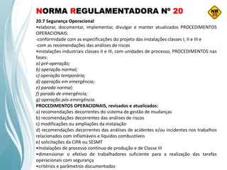 NORMA REGULAMENTADORA Nº 20
20.7 Segurança Operacional
•elaborar, documentar, implementar, divulgar e manter atualizados PROCEDIMENTOS
OPERACIONAIS:
-conformidade com as especificações do projeto das instalações classes I, II e III e
-com as recomendações das análises de riscos
•instalações industriais classes II e III, com unidades de processo, PROCEDIMENTOS nas
fases:
a) pré-operação;
b) operação normal;
c) operação temporária;
d) operação em emergência;
e) parada normal;
f) parada de emergência;
g) operação pós-emergência.
PROCEDIMENTOS OPERACIONAIS, revisados e atualizados:
a) recomendações decorrentes do sistema de gestão de mudanças
b) recomendações decorrentes das análises de riscos
c) modificações ou ampliações da instalação
d) recomendações decorrentes das análises de acidentes e/ou incidentes nos trabalhos
relacionados com inflamáveis e líquidos combustíveis
e) solicitações da CIPA ou SESMT
•Instalações de processo contínuo de produção e de Classe III
•dimensionar o efetivo de trabalhadores suficiente para a realização das tarefas
operacionais com segurança
•critérios e parâmetros documentados
 