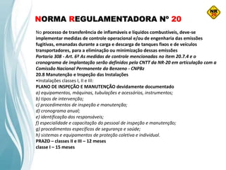 NORMA REGULAMENTADORA Nº 20
No processo de transferência de inflamáveis e líquidos combustíveis, deve-se
implementar medidas de controle operacional e/ou de engenharia das emissões
fugitivas, emanadas durante a carga e descarga de tanques fixos e de veículos
transportadores, para a eliminação ou minimização dessas emissões
Portaria 308 - Art. 6º As medidas de controle mencionadas no item 20.7.4 e o
cronograma de implantação serão definidos pela CNTT da NR-20 em articulação com a
Comissão Nacional Permanente do Benzeno - CNPBz
20.8 Manutenção e Inspeção das Instalações
•Instalações classes I, II e III:
PLANO DE INSPEÇÃO E MANUTENÇÃO devidamente documentado
a) equipamentos, máquinas, tubulações e acessórios, instrumentos;
b) tipos de intervenção;
c) procedimentos de inspeção e manutenção;
d) cronograma anual;
e) identificação dos responsáveis;
f) especialidade e capacitação do pessoal de inspeção e manutenção;
g) procedimentos específicos de segurança e saúde;
h) sistemas e equipamentos de proteção coletiva e individual.
PRAZO – classes II e III – 12 meses
classe I – 15 meses
 