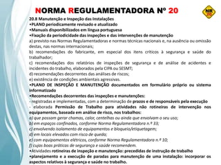 NORMA REGULAMENTADORA Nº 20
20.8 Manutenção e Inspeção das Instalações
•PLANO periodicamente revisado e atualizado
•Manuais disponibilizados em língua portuguesa
•Fixação da periodicidade das inspeções e das intervenções de manutenção
a) previsto nas Normas Regulamentadoras e normas técnicas nacionais e, na ausência ou omissão
destas, nas normas internacionais;
b) recomendações do fabricante, em especial dos itens críticos à segurança e saúde do
trabalhador;
c) recomendações dos relatórios de inspeções de segurança e de análise de acidentes e
incidentes do trabalho, elaborados pela CIPA ou SESMT;
d) recomendações decorrentes das análises de riscos;
e) existência de condições ambientais agressivas.
•PLANO DE INSPEÇÃO E MANUTENÇÃO documentados em formulário próprio ou sistema
informatizado
•Recomendações decorrentes das inspeções e manutenções:
- registradas e implementadas, com a determinação de prazos e de responsáveis pela execução
- elaborada Permissão de Trabalho para atividades não rotineiras de intervenção nos
equipamentos, baseada em análise de risco, nos trabalhos:
a) que possam gerar chamas, calor, centelhas ou ainda que envolvam o seu uso;
b) em espaços confinados, conforme Norma Regulamentadora n.º 33;
c) envolvendo isolamento de equipamentos e bloqueio/etiquetagem;
d) em locais elevados com risco de queda;
e) com equipamentos elétricos, conforme Norma Regulamentadora n.º 10;
f) cujas boas práticas de segurança e saúde recomendem.
•Atividades rotineiras de inspeção e manutenção: precedidas de instrução de trabalho
•planejamento e a execução de paradas para manutenção de uma instalação: incorporar os
aspectos relativos à segurança e saúde no trabalho.
 