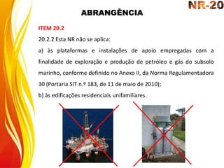 ABRANGÊNCIA
ITEM 20.2
20.2.2 Esta NR não se aplica:
a) às plataformas e instalações de apoio empregadas com a
finalidade de exploração e produção de petróleo e gás do subsolo
marinho, conforme definido no Anexo II, da Norma Regulamentadora
30 (Portaria SIT n.º 183, de 11 de maio de 2010);
b) às edificações residenciais unifamiliares.
 
