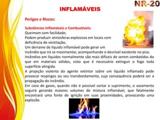 Substâncias Inflamáveis e Combustíveis:
Queimam com facilidade;
Podem produzir atmosferas explosivas em locais com
deficiência de ventilação;
Um derrame de líquido inflamável pode gerar um
incêndio que irá se movimentar, acompanhando o desnível existente no piso.
Incêndios em líquidos normalmente são mais difíceis de serem combatidos do
que em materiais sólidos, visto que é necessário extinguir o fogo toda
superfície atingida.
A projeção violenta do agente extintor sobre um líquido inflamado pode
provocar respingos ou seu transbordamento, cuja consequência poderá ser a
propagação do incêndio.
Em caso de gases, quando não é possível cortar o suprimento, o vazamento
seguirá gerando maiores volumes de mistura inflamável, que fatalmente
encontrará uma fonte de ignição em suas proximidades, provocando uma
explosão.
Perigos e Riscos:
INFLAMÁVEIS
 