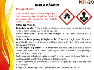 INFLAMÁVEIS
Perigos e Riscos:
GASOLINA COMUM
Toxicidade aguda: Produto não classificado como tóxico agudo por via oral.
Pode causar náuseas e vômitos, se ingerido.
Corrosão/irritação à pele: Provoca irritação à pele com vermelhidão e
ressecamento.
Lesões oculares graves/ irritação ocular: Provoca irritação aos olhos com
vermelhidão, dor e lacrimejamento. O contato repetido dos olhos pode causar
conjuntivite crônica.
Sensibilização respiratória ou à pele: Pode ser absorvido pela pele e causar
dermatite crônica após contato prolongado. Não é esperado que provoque
sensibilização respiratória.
Pode provocar irritação das vias respiratórias com tosse, espirros e falta de ar.
Pode provocar sonolência, vertigem e dor de cabeça.
Pode causar dano ao sistema nervoso central e fígado por exposição repetida
e prolongada.
A aspiração para os pulmões pode resultar em pneumonite química.
Todas as informações quanto aos perigos e
riscos constam nas respectivas Fichas de
Informação de Segurança do Produto
Químico - FISPQ
 