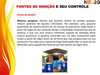 FONTES DE IGNIÇÃO E SEU CONTROLE
Fontes de Ignição:
Misturas perigosas: Sempre que possível, deverá ser evitada qualquer
mistura acidental de líquidos inflamáveis. Por exemplo: uma pequena
quantidade de acetona dentro de um tanque de querosene, pode baixar o
ponto de fulgor de seu conteúdo devido à volatilidade relativamente alta da
acetona, o que cria uma mistura inflamável, quando da utilização desse
mesmo querosene. A gasolina misturada com um óleo combustível pode
mudar o ponto de fulgor deste, de tal forma que seja perigoso para um uso
corriqueiro. Em cada caso, o ponto de fulgor baixo pode fazer as vezes de um
detonador para a ignição de materiais que têm pontos de fulgor altos.
 