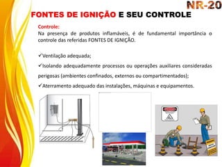 FONTES DE IGNIÇÃO E SEU CONTROLE
Controle:
Na presença de produtos inflamáveis, é de fundamental importância o
controle das referidas FONTES DE IGNIÇÃO.
Ventilação adequada;
Isolando adequadamente processos ou operações auxiliares consideradas
perigosas (ambientes confinados, externos ou compartimentados);
Aterramento adequado das instalações, máquinas e equipamentos.
 