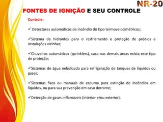 FONTES DE IGNIÇÃO E SEU CONTROLE
Controle:
 Detectores automáticos de incêndio do tipo termovelocimétricos;
Sistema de hidrantes para o resfriamento e proteção de prédios e
instalações vizinhas;
Chuveiros automáticos (sprinklers), caso nas demais áreas exista este tipo
de proteção;
Sistemas de água nebulizada para refrigeração de tanques de líquidos ou
gases;
Sistemas fixos ou manuais de espuma para extinção de incêndios em
líquidos, ou para sua prevenção em caso derrame;
Detecção de gases inflamáveis (interior e/ou exterior).
 