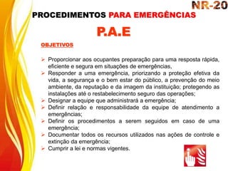  Proporcionar aos ocupantes preparação para uma resposta rápida,
eficiente e segura em situações de emergências,
 Responder a uma emergência, priorizando a proteção efetiva da
vida, a segurança e o bem estar do público, a prevenção do meio
ambiente, da reputação e da imagem da instituição; protegendo as
instalações até o restabelecimento seguro das operações;
 Designar a equipe que administrará a emergência;
 Definir relação e responsabilidade da equipe de atendimento a
emergências;
 Definir os procedimentos a serem seguidos em caso de uma
emergência;
 Documentar todos os recursos utilizados nas ações de controle e
extinção da emergência;
 Cumprir a lei e normas vigentes.
OBJETIVOS
P.A.E
PROCEDIMENTOS PARA EMERGÊNCIAS
 
