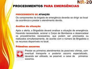 Os componentes da brigada de emergência deverão se dirigir ao local
da ocorrência e prestar o atendimento devido.
PROCEDIMENTO DE ATUAÇÃO
Análise da situação
Após o alerta, o Brigadista deverá analisar a situação de emergência.
Havendo necessidade, acionar o Corpo de Bombeiros e desencadear
os procedimentos necessários, que podem ser priorizados ou
realizados simultaneamente, de acordo com o número de Brigadista e
os recursos disponíveis no local.
Primeiros socorros
Prestar os primeiros atendimentos às possíveis vítimas, com
eventual transporte e posterior socorro especializado,
devendo ser utilizado, se possível, a caixa de primeiros
socorros.
PROCEDIMENTOS PARA EMERGÊNCIAS
 