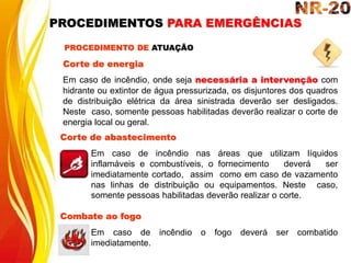 Corte de energia
Em caso de incêndio, onde seja necessária a intervenção com
hidrante ou extintor de água pressurizada, os disjuntores dos quadros
de distribuição elétrica da área sinistrada deverão ser desligados.
Neste caso, somente pessoas habilitadas deverão realizar o corte de
energia local ou geral.
Corte de abastecimento
Em caso de incêndio nas áreas que utilizam líquidos
inflamáveis e combustíveis, o fornecimento deverá ser
imediatamente cortado, assim como em caso de vazamento
nas linhas de distribuição ou equipamentos. Neste caso,
somente pessoas habilitadas deverão realizar o corte.
PROCEDIMENTO DE ATUAÇÃO
Combate ao fogo
Em caso de incêndio o fogo deverá ser combatido
imediatamente.
PROCEDIMENTOS PARA EMERGÊNCIAS
 