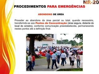 ABONDONO DE ÁREA
Proceder ao abandono da área parcial ou total, quando necessário,
transferindo-se aos Pontos de Concentração (área segura, distante do
local do sinistro), conforme comunicação preestabelecida, permanecendo
nestes pontos até a definição final.
PROCEDIMENTOS PARA EMERGÊNCIAS
 