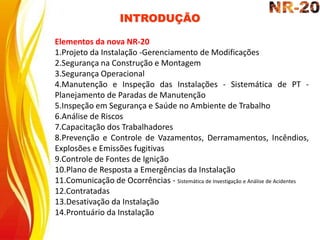 INTRODUÇÃO
Elementos da nova NR-20
1.Projeto da Instalação -Gerenciamento de Modificações
2.Segurança na Construção e Montagem
3.Segurança Operacional
4.Manutenção e Inspeção das Instalações - Sistemática de PT -
Planejamento de Paradas de Manutenção
5.Inspeção em Segurança e Saúde no Ambiente de Trabalho
6.Análise de Riscos
7.Capacitação dos Trabalhadores
8.Prevenção e Controle de Vazamentos, Derramamentos, Incêndios,
Explosões e Emissões fugitivas
9.Controle de Fontes de Ignição
10.Plano de Resposta a Emergências da Instalação
11.Comunicação de Ocorrências - Sistemática de Investigação e Análise de Acidentes
12.Contratadas
13.Desativação da Instalação
14.Prontuário da Instalação
 