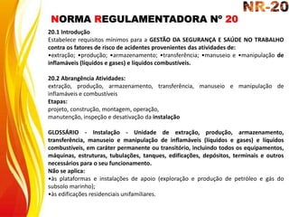 NORMA REGULAMENTADORA Nº 20
20.1 Introdução
Estabelece requisitos mínimos para a GESTÃO DA SEGURANÇA E SAÚDE NO TRABALHO
contra os fatores de risco de acidentes provenientes das atividades de:
•extração; •produção; •armazenamento; •transferência; •manuseio e •manipulação de
inflamáveis (líquidos e gases) e líquidos combustíveis.
20.2 Abrangência Atividades:
extração, produção, armazenamento, transferência, manuseio e manipulação de
inflamáveis e combustíveis
Etapas:
projeto, construção, montagem, operação,
manutenção, inspeção e desativação da instalação
GLOSSÁRIO - Instalação - Unidade de extração, produção, armazenamento,
transferência, manuseio e manipulação de inflamáveis (líquidos e gases) e líquidos
combustíveis, em caráter permanente ou transitório, incluindo todos os equipamentos,
máquinas, estruturas, tubulações, tanques, edificações, depósitos, terminais e outros
necessários para o seu funcionamento.
Não se aplica:
•às plataformas e instalações de apoio (exploração e produção de petróleo e gás do
subsolo marinho);
•às edificações residenciais unifamiliares.
 