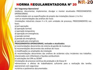NORMA REGULAMENTADORA Nº 20
20.7 Segurança Operacional
•elaborar, documentar, implementar, divulgar e manter atualizados PROCEDIMENTOS
OPERACIONAIS:
-conformidade com as especificações do projeto das instalações classes I, II e III e
-com as recomendações das análises de riscos
•instalações industriais classes II e III, com unidades de processo, PROCEDIMENTOS nas
fases:
a) pré-operação;
b) operação normal;
c) operação temporária;
d) operação em emergência;
e) parada normal;
f) parada de emergência;
g) operação pós-emergência.
PROCEDIMENTOS OPERACIONAIS, revisados e atualizados:
a) recomendações decorrentes do sistema de gestão de mudanças
b) recomendações decorrentes das análises de riscos
c) modificações ou ampliações da instalação
d) recomendações decorrentes das análises de acidentes e/ou incidentes nos trabalhos
relacionados com inflamáveis e líquidos combustíveis
e) solicitações da CIPA ou SESMT
•Instalações de processo contínuo de produção e de Classe III
•dimensionar o efetivo de trabalhadores suficiente para a realização das tarefas
operacionais com segurança
•critérios e parâmetros documentados
 