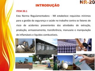 INTRODUÇÃO
ITEM 20.1
Esta Norma Regulamentadora - NR estabelece requisitos mínimos
para a gestão da segurança e saúde no trabalho contra os fatores de
risco de acidentes provenientes das atividades de extração,
produção, armazenamento, transferência, manuseio e manipulação
de inflamáveis e líquidos combustíveis.
 