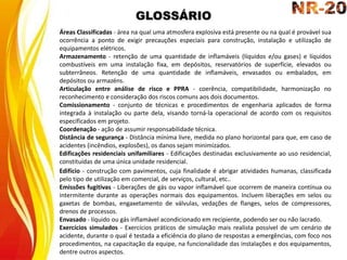 GLOSSÁRIO
Áreas Classificadas - área na qual uma atmosfera explosiva está presente ou na qual é provável sua
ocorrência a ponto de exigir precauções especiais para construção, instalação e utilização de
equipamentos elétricos.
Armazenamento - retenção de uma quantidade de inflamáveis (líquidos e/ou gases) e líquidos
combustíveis em uma instalação fixa, em depósitos, reservatórios de superfície, elevados ou
subterrâneos. Retenção de uma quantidade de inflamáveis, envasados ou embalados, em
depósitos ou armazéns.
Articulação entre análise de risco e PPRA - coerência, compatibilidade, harmonização no
reconhecimento e consideração dos riscos comuns aos dois documentos.
Comissionamento - conjunto de técnicas e procedimentos de engenharia aplicados de forma
integrada à instalação ou parte dela, visando torná-la operacional de acordo com os requisitos
especificados em projeto.
Coordenação - ação de assumir responsabilidade técnica.
Distância de segurança - Distância mínima livre, medida no plano horizontal para que, em caso de
acidentes (incêndios, explosões), os danos sejam minimizados.
Edificações residenciais unifamiliares - Edificações destinadas exclusivamente ao uso residencial,
constituídas de uma única unidade residencial.
Edifício - construção com pavimentos, cuja finalidade é abrigar atividades humanas, classificada
pelo tipo de utilização em comercial, de serviços, cultural, etc..
Emissões fugitivas - Liberações de gás ou vapor inflamável que ocorrem de maneira contínua ou
intermitente durante as operações normais dos equipamentos. Incluem liberações em selos ou
gaxetas de bombas, engaxetamento de válvulas, vedações de flanges, selos de compressores,
drenos de processos.
Envasado - líquido ou gás inflamável acondicionado em recipiente, podendo ser ou não lacrado.
Exercícios simulados - Exercícios práticos de simulação mais realista possível de um cenário de
acidente, durante o qual é testada a eficiência do plano de respostas a emergências, com foco nos
procedimentos, na capacitação da equipe, na funcionalidade das instalações e dos equipamentos,
dentre outros aspectos.
 