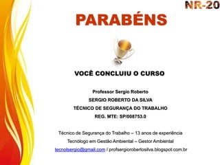 PARABÉNS
VOCÊ CONCLUIU O CURSO
Professor Sergio Roberto
SERGIO ROBERTO DA SILVA
TÉCNICO DE SEGURANÇA DO TRABALHO
REG. MTE: SP/008753.0
Técnico de Segurança do Trabalho – 13 anos de experiência
Tecnólogo em Gestão Ambiental – Gestor Ambiental
tecnolsergio@gmail.com / profsergiorobertosilva.blogspot.com.br
 