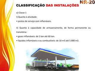 a) Classe 1
I) Quanto à atividade:
• postos de serviço com inflamáveis.
II) Quanto à capacidade de armazenamento, de forma permanente ou
transitória:
• gases inflamáveis: de 2 ton até 60 ton.
• líquidos inflamáveis e ou combustíveis: de 10 m3 até 5.000 m3.
CLASSIFICAÇÃO DAS INSTALAÇÕES
 