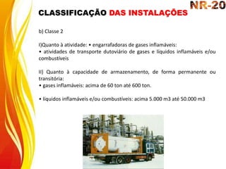 b) Classe 2
I)Quanto à atividade: • engarrafadoras de gases inflamáveis:
• atividades de transporte dutoviário de gases e líquidos inflamáveis e/ou
combustíveis
II) Quanto à capacidade de armazenamento, de forma permanente ou
transitória:
• gases inflamáveis: acima de 60 ton até 600 ton.
• líquidos inflamáveis e/ou combustíveis: acima 5.000 m3 até 50.000 m3
CLASSIFICAÇÃO DAS INSTALAÇÕES
 