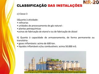 c) Classe 3
I)Quanto à atividade:
• refinarias
• unidades de processamento de gás natural :
• plantas petroquímicas
•usinas de fabricação de etanol e ou de fabricação de álcool
II) Quanto à capacidade de armazenamento, de forma permanente ou
transitória:
• gases inflamáveis: acima de 600 ton.
• líquidos inflamáveis e/ou combustíveis: acima 50.000 m3.
CLASSIFICAÇÃO DAS INSTALAÇÕES
 