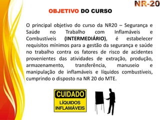 O principal objetivo do curso da NR20 – Segurança e
Saúde no Trabalho com Inflamáveis e
Combustíveis (INTERMEDIÁRIO), é estabelecer
requisitos mínimos para a gestão da segurança e saúde
no trabalho contra os fatores de risco de acidentes
provenientes das atividades de extração, produção,
armazenamento, transferência, manuseio e
manipulação de inflamáveis e líquidos combustíveis,
cumprindo o disposto na NR 20 do MTE.
OBJETIVO DO CURSO
 