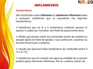 INFLAMÁVEIS
Características:
São classificadas como inflamável ou substâncias inflamáveis todas
e quaisquer substâncias que se enquadram nas seguintes
características:
 Substâncias que ao ar e à temperatura ambiente possam se
aquecer e acabar por incendiar, sem fonte de aquecimento ativa;
 Sólidos que possam entrar em combustão através de centelha ou
atuação ligeira de fonte de ignição, e que continuam a queimar ou
formam braseiro por si próprios;
 Líquido que possuam baixa temperatura de combustão (entre 4
°C e 21 °C);
 Substâncias que em contato com água ou umidade do ar possam
produzir gases altamente inflamáveis. Por ex.: acetona, etanol, etc.
 