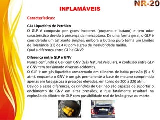 INFLAMÁVEIS
Características:
Gás Liquefeito de Petróleo
O GLP é composto por gases incolores (propano e butano) e tem odor
característico devido à presença da mercaptana. De uma forma geral, o GLP é
considerado um asfixiante simples, embora o butano puro tenha um Limites
de Tolerância (LT) de 470 ppm e grau de insalubridade médio.
Qual a diferença entre GLP e GNV?
Diferença entre GLP e GNV
Nunca confundir o GLP com GNV (Gás Natural Veicular). A confusão entre GLP
e GNV tem ocasionado diversos acidentes.
O GLP é um gás liquefeito armazenado em cilindros de baixa pressão (5 a 8
atm), enquanto o GNV é um gás permanente à base de metano comprimido
apenas em fase gasosa a pressões elevadas, em torno de 200 a 220 atm.
Devido a essas diferenças, os cilindros de GLP não são capazes de suportar o
enchimento de GNV em altas pressões, o que fatalmente resultará na
explosão do cilindro de GLP com possibilidade real de lesão grave ou morte.
 