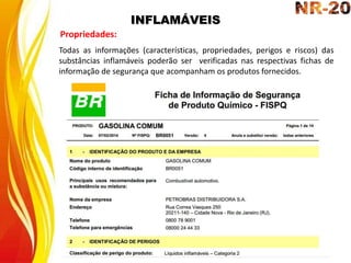 INFLAMÁVEIS
Propriedades:
Todas as informações (características, propriedades, perigos e riscos) das
substâncias inflamáveis poderão ser verificadas nas respectivas fichas de
informação de segurança que acompanham os produtos fornecidos.
 