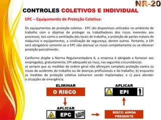 CONTROLES COLETIVOS E INDIVIDUAL
EPC – Equipamento de Proteção Coletiva:
Os equipamentos de proteção coletiva - EPC são dispositivos utilizados no ambiente de
trabalho com o objetivo de proteger os trabalhadores dos riscos inerentes aos
processos, tais como a ventilação dos locais de trabalho, a proteção de partes móveis de
máquinas e equipamentos, a sinalização de segurança, dentre outros. Portanto, o EPI
será obrigatório somente se o EPC não atenuar os riscos completamente ou se oferecer
proteção parcialmente.
Conforme dispõe a Norma Regulamentadora 6, a empresa é obrigada a fornecer aos
empregados, gratuitamente, EPI adequado ao risco, nas seguintes circunstâncias:
a) sempre que as medidas de ordem geral não ofereçam completa proteção contra os
riscos de acidentes do trabalho ou de doenças profissionais e do trabalho; b) enquanto
as medidas de proteção coletiva estiverem sendo implantadas; e c) para atender
a situações de emergência.
 