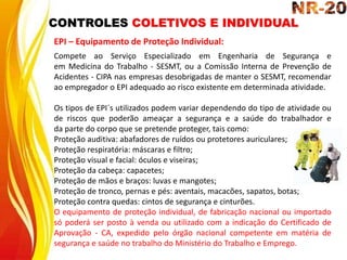 CONTROLES COLETIVOS E INDIVIDUAL
EPI – Equipamento de Proteção Individual:
Compete ao Serviço Especializado em Engenharia de Segurança e
em Medicina do Trabalho - SESMT, ou a Comissão Interna de Prevenção de
Acidentes - CIPA nas empresas desobrigadas de manter o SESMT, recomendar
ao empregador o EPI adequado ao risco existente em determinada atividade.
Os tipos de EPI´s utilizados podem variar dependendo do tipo de atividade ou
de riscos que poderão ameaçar a segurança e a saúde do trabalhador e
da parte do corpo que se pretende proteger, tais como:
Proteção auditiva: abafadores de ruídos ou protetores auriculares;
Proteção respiratória: máscaras e filtro;
Proteção visual e facial: óculos e viseiras;
Proteção da cabeça: capacetes;
Proteção de mãos e braços: luvas e mangotes;
Proteção de tronco, pernas e pés: aventais, macacões, sapatos, botas;
Proteção contra quedas: cintos de segurança e cinturões.
O equipamento de proteção individual, de fabricação nacional ou importado
só poderá ser posto à venda ou utilizado com a indicação do Certificado de
Aprovação - CA, expedido pelo órgão nacional competente em matéria de
segurança e saúde no trabalho do Ministério do Trabalho e Emprego.
 