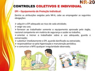 CONTROLES COLETIVOS E INDIVIDUAL
EPI – Equipamento de Proteção Individual:
Dentre as atribuições exigidas pela NR-6, cabe ao empregador as seguintes
obrigações:
 adquirir o EPI adequado ao risco de cada atividade;
 exigir seu uso;
 fornecer ao trabalhador somente o equipamento aprovado pelo órgão,
nacional competente em matéria de segurança e saúde no trabalho;
 orientar e treinar o trabalhador sobre o uso adequado, guarda e
conservação;
 substituir imediatamente o EPI, quando danificado ou extraviado;
 responsabilizar-se pela higienização e manutenção periódica;
 e comunicar o MTE qualquer irregularidade observada;
 