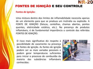 FONTES DE IGNIÇÃO E SEU CONTROLE
Fontes de Ignição:
Uma mistura dentro dos limites de inflamabilidade necessita apenas
de um elemento para que se produza um incêndio ou explosão. A
FONTE DE IGNIÇÃO (faíscas, centelhas, chamas abertas, pontos
quentes, eletricidade estática, etc.). Na presença de produtos
inflamáveis, é de fundamental importância o controle das referidas
FONTES DE IGNIÇÃO.
O risco mais significativo diz respeito à
possibilidade de vazamento na presença
de fontes de ignição. As fontes de ignição
podem ser as mais variadas possíveis e
podem gerar temperaturas suficientes
para iniciar o processo de combustão da
maioria das substâncias inflamáveis
conhecidas:
 