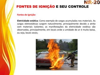 FONTES DE IGNIÇÃO E SEU CONTROLE
Fontes de Ignição:
Eletricidade estática: Como exemplo de cargas acumuladas nos materiais. As
cargas eletrostáticas surgem naturalmente, principalmente devido a atrito
com materiais isolantes; as manifestações da eletricidade estática são
observadas, principalmente, em locais onde a umidade do ar é muito baixa,
ou seja, locais secos;
 
