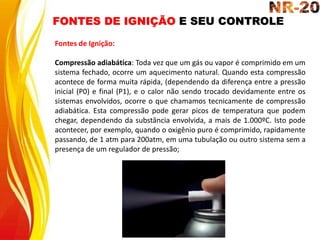 FONTES DE IGNIÇÃO E SEU CONTROLE
Fontes de Ignição:
Compressão adiabática: Toda vez que um gás ou vapor é comprimido em um
sistema fechado, ocorre um aquecimento natural. Quando esta compressão
acontece de forma muita rápida, (dependendo da diferença entre a pressão
inicial (P0) e final (P1), e o calor não sendo trocado devidamente entre os
sistemas envolvidos, ocorre o que chamamos tecnicamente de compressão
adiabática. Esta compressão pode gerar picos de temperatura que podem
chegar, dependendo da substância envolvida, a mais de 1.000ºC. Isto pode
acontecer, por exemplo, quando o oxigênio puro é comprimido, rapidamente
passando, de 1 atm para 200atm, em uma tubulação ou outro sistema sem a
presença de um regulador de pressão;
 