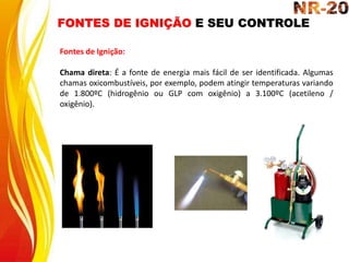 FONTES DE IGNIÇÃO E SEU CONTROLE
Fontes de Ignição:
Chama direta: É a fonte de energia mais fácil de ser identificada. Algumas
chamas oxicombustíveis, por exemplo, podem atingir temperaturas variando
de 1.800ºC (hidrogênio ou GLP com oxigênio) a 3.100ºC (acetileno /
oxigênio).
 