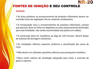 FONTES DE IGNIÇÃO E SEU CONTROLE
Controle:
As áreas próximas ao armazenamento de produtos inflamáveis devem ser
mantidas livres de vegetação, lixo ou materiais combustíveis;
A manipulação e/ou o armazenamento de produtos inflamáveis, sempre
que possível, deve ser feito em depósitos ou salas exclusivamente destinados
para esta finalidade, não sendo recomendada esta prática em sótãos;
A construção deve ter resistência ao fogo de 120 minutos. Devem dispor
de sistemas de drenagem suficientes;
As instalações elétricas especiais conforme a classificação das zonas de
risco;
Não devem ser utilizados aparelhos elétricos que provoquem centelhas;
Deve existir sistema de ventilação adequado para evitar o acúmulo de
gases e vapores;
 