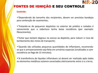 FONTES DE IGNIÇÃO E SEU CONTROLE
Controle:
Dependendo do tamanho dos recipientes, devem ser previstas bandejas
para contenção de vazamentos;
Tratando-se de pequenos depósitos no exterior de prédios e isolados é
conveniente que a cobertura tenha baixa resistência (por exemplo:
fibrocimento);
Evitar que existam degraus no acesso ao depósito, para reduzir o risco de
tombamento dos meios de transporte;
Quando são utilizadas pequenas quantidades de inflamáveis, recomenda-
se que o armazenamento seja feito em armários especiais (sinalizados e com
resistência ao fogo de 15 minutos);
A transferência de líquidos inflamáveis só deverá ser realizada após todos
os elementos metálicos estarem conectados eletricamente entre si e a terra;
 