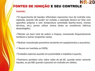 FONTES DE IGNIÇÃO E SEU CONTROLE
Controle:
O aquecimento de líquidos inflamáveis representa risco de incêndio e/ou
explosão, quando não puder ser evitado, a operação deverá ser feita com
aparelhos próprios e com temperatura controlada (banho-maria, mantas
térmicas, etc.), jamais utilizar chama direta ou resistências elétricas
desprotegidas;
Manter um bom nível de ordem e limpeza, removendo frequentemente
tambores e outros recipientes vazios;
Realizar manutenção preventiva constante em equipamentos e acessórios;
 Devem ser mantidas as FISPQ;
Cuidados especiais quando em proximidade a trabalhos à quente;
Extintores portáteis e/ou sobre rodas de pó BC, quando existir somente
líquidos, ou pó ABC quando é possível um incêndio em sólidos;
 