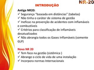 INTRODUÇÃO
Antiga NR20:
 Segurança “baseada em distâncias” (tabelas)
 Não tinha o caráter de sistema de gestão
 Ineficaz na prevenção de acidentes com inflamáveis
e combustíveis
 Critérios para classificação de inflamáveis
desatualizados
 Não abrangia todos os Gases Inflamáveis (somente
GLP)
Nova NR 20
 Tem foco na gestão (sistêmica )
 Abrange o ciclo de vida de uma instalação
 Incorpora normas Internacionais
 