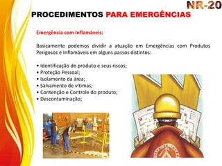 PROCEDIMENTOS PARA EMERGÊNCIAS
Emergência com Inflamáveis:
Basicamente podemos dividir a atuação em Emergências com Produtos
Perigosos e Inflamáveis em alguns passos distintos:
• Identificação do produto e seus riscos;
• Proteção Pessoal;
• Isolamento da área;
• Salvamento de vítimas;
• Contenção e Controle do produto;
• Descontaminação;
 