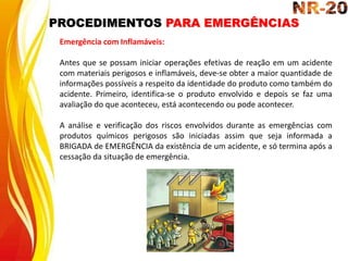 PROCEDIMENTOS PARA EMERGÊNCIAS
Emergência com Inflamáveis:
Antes que se possam iniciar operações efetivas de reação em um acidente
com materiais perigosos e inflamáveis, deve-se obter a maior quantidade de
informações possíveis a respeito da identidade do produto como também do
acidente. Primeiro, identifica-se o produto envolvido e depois se faz uma
avaliação do que aconteceu, está acontecendo ou pode acontecer.
A análise e verificação dos riscos envolvidos durante as emergências com
produtos químicos perigosos são iniciadas assim que seja informada a
BRIGADA de EMERGÊNCIA da existência de um acidente, e só termina após a
cessação da situação de emergência.
 