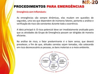 PROCEDIMENTOS PARA EMERGÊNCIAS
Emergência com Inflamáveis:
As emergências são sempre dinâmicas, elas mudam em questões de
segundos, uma vez que dependem de inúmeros fatores, portanto a análise e
verificação do risco são constantes durante toda a ocorrência.
A ideia principal é: O risco potencial deve ser imediatamente analisado para
que as atividades do Grupo de Emergência possam ser dirigidas de maneira
eficiente.
Na análise de risco, o fator predominante é o bom senso, que deverá
prevalecer, a fim de que, atitudes corretas sejam tomadas, não colocando
em risco desnecessário as pessoas, os bens materiais e o meio-ambiente.
 