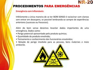 PROCEDIMENTOS PARA EMERGÊNCIAS
Emergência com Inflamáveis:
Infelizmente a única maneira de se ter BOM SENSO é raciocinar com clareza
sem entrar em desespero, se possível lembrando-se sempre de experiências
anteriores (sucessos ou fracassos).
Além do bom senso devemos levantar dados importantes de uma
emergência. Dados como:
• Perigo potencial apresentado pelo produto químico;
• Quantidade do produto envolvido;
• Treinamento e conhecimento dos funcionários envolvidos;
• Relação de perigo imediato para as pessoas, bens materiais e meio
ambiente.
 