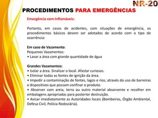 PROCEDIMENTOS PARA EMERGÊNCIAS
Emergência com Inflamáveis:
Portanto, em casos de acidentes, com situações de emergência, os
procedimentos básicos devem ser adotados de acordo com o tipo de
ocorrência:
Em caso de Vazamento:
Pequenos Vazamentos:
• Lavar a área com grande quantidade de água
Grandes Vazamentos:
• Isolar a área. Sinalizar o local. Afastar curiosos.
• Eliminar todas as fontes de ignição da área.
• Impedir a contaminação de fontes, lagos e rios, através do uso de barreiras
e dispositivos que possam confinar o produto.
• Absorver com areia, terra ou outro material absorvente e recolher em
embalagens apropriadas para posterior destruição.
• Avisar imediatamente as Autoridades locais (Bombeiros, Órgão Ambiental,
Defesa Civil, Polícia Rodoviária).
 