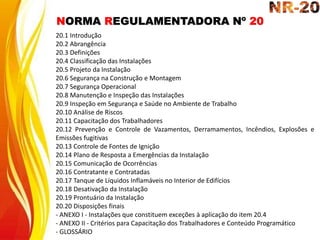 NORMA REGULAMENTADORA Nº 20
20.1 Introdução
20.2 Abrangência
20.3 Definições
20.4 Classificação das Instalações
20.5 Projeto da Instalação
20.6 Segurança na Construção e Montagem
20.7 Segurança Operacional
20.8 Manutenção e Inspeção das Instalações
20.9 Inspeção em Segurança e Saúde no Ambiente de Trabalho
20.10 Análise de Riscos
20.11 Capacitação dos Trabalhadores
20.12 Prevenção e Controle de Vazamentos, Derramamentos, Incêndios, Explosões e
Emissões fugitivas
20.13 Controle de Fontes de Ignição
20.14 Plano de Resposta a Emergências da Instalação
20.15 Comunicação de Ocorrências
20.16 Contratante e Contratadas
20.17 Tanque de Líquidos Inflamáveis no Interior de Edifícios
20.18 Desativação da Instalação
20.19 Prontuário da Instalação
20.20 Disposições finais
- ANEXO I - Instalações que constituem exceções à aplicação do item 20.4
- ANEXO II - Critérios para Capacitação dos Trabalhadores e Conteúdo Programático
- GLOSSÁRIO
 