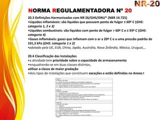 NORMA REGULAMENTADORA Nº 20
20.3 Definições Harmonizadas com NR 26/GHS/ONU* (NBR 14.725)
•Líquidos inflamáveis: são líquidos que possuem ponto de fulgor ≤ 60º C (GHS:
categoria 1, 2 e 3)
•Líquidos combustíveis: são líquidos com ponto de fulgor > 60º C e ≤ 93º C (GHS:
categoria 4)
•Gases inflamáveis: gases que inflamam com o ar a 20º C e a uma pressão padrão de
101,3 kPa (GHS: categoria 1 e 2)
•adotado pela UE, EUA, China, Japão, Austrália, Nova Zelândia, México, Uruguai,…
20.4 Classificação das Instalações
•a atividade tem prioridade sobre a capacidade de armazenamento
•enquadrando-se em duas classes distintas,
utilizar a classe de maior gradação
•dois tipos de instalações que constituem exceções e estão definidas no Anexo I
 